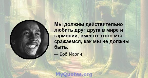 Мы должны действительно любить друг друга в мире и гармонии, вместо этого мы сражаемся, как мы не должны быть.