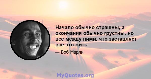 Начало обычно страшны, а окончания обычно грустны, но все между ними, что заставляет все это жить.