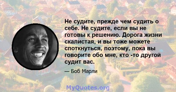 Не судите, прежде чем судить о себе. Не судите, если вы не готовы к решению. Дорога жизни скалистая, и вы тоже можете споткнуться, поэтому, пока вы говорите обо мне, кто -то другой судит вас.