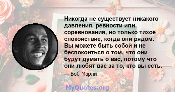 Никогда не существует никакого давления, ревности или соревнования, но только тихое спокойствие, когда они рядом. Вы можете быть собой и не беспокоиться о том, что они будут думать о вас, потому что они любят вас за то, 