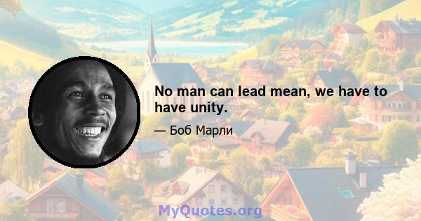 No man can lead mean, we have to have unity.