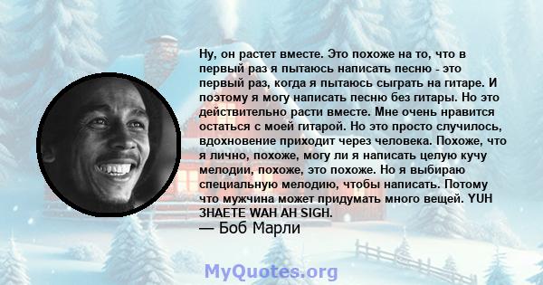 Ну, он растет вместе. Это похоже на то, что в первый раз я пытаюсь написать песню - это первый раз, когда я пытаюсь сыграть на гитаре. И поэтому я могу написать песню без гитары. Но это действительно расти вместе. Мне