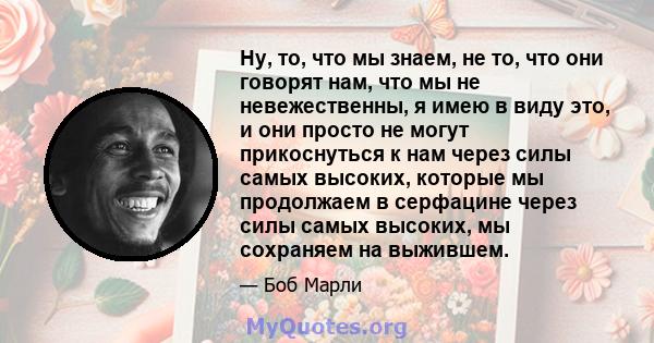 Ну, то, что мы знаем, не то, что они говорят нам, что мы не невежественны, я имею в виду это, и они просто не могут прикоснуться к нам через силы самых высоких, которые мы продолжаем в серфацине через силы самых