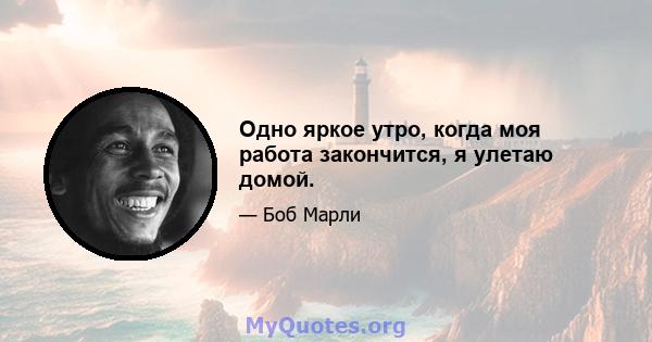 Одно яркое утро, когда моя работа закончится, я улетаю домой.