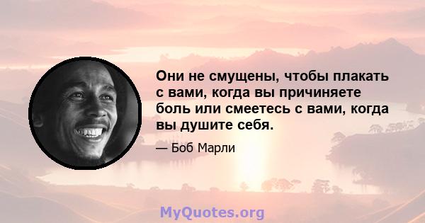 Они не смущены, чтобы плакать с вами, когда вы причиняете боль или смеетесь с вами, когда вы душите себя.