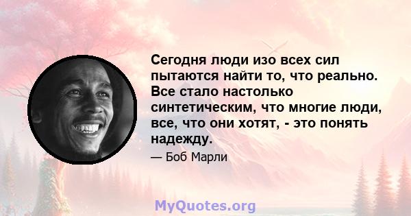 Сегодня люди изо всех сил пытаются найти то, что реально. Все стало настолько синтетическим, что многие люди, все, что они хотят, - это понять надежду.