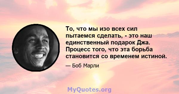 То, что мы изо всех сил пытаемся сделать, - это наш единственный подарок Джа. Процесс того, что эта борьба становится со временем истиной.