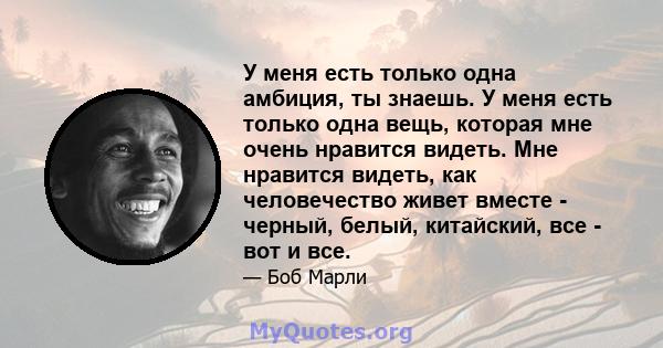 У меня есть только одна амбиция, ты знаешь. У меня есть только одна вещь, которая мне очень нравится видеть. Мне нравится видеть, как человечество живет вместе - черный, белый, китайский, все - вот и все.