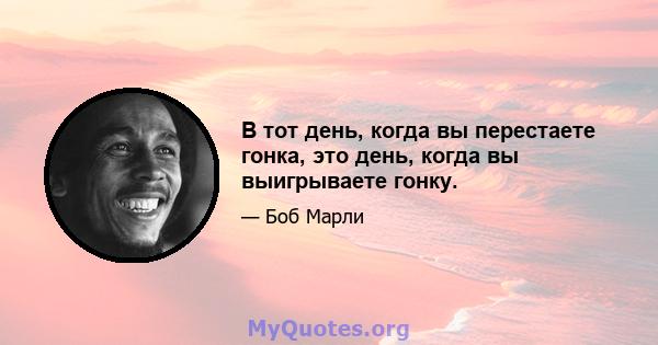 В тот день, когда вы перестаете гонка, это день, когда вы выигрываете гонку.