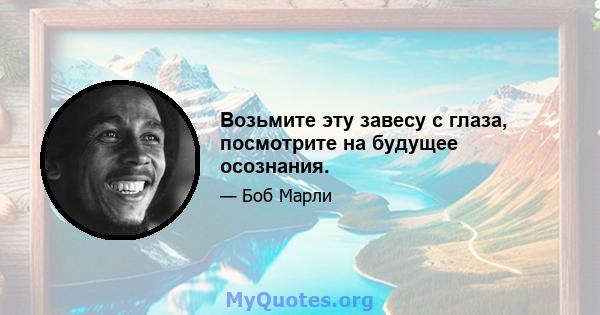 Возьмите эту завесу с глаза, посмотрите на будущее осознания.