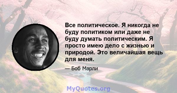 Все политическое. Я никогда не буду политиком или даже не буду думать политическим. Я просто имею дело с жизнью и природой. Это величайшая вещь для меня.