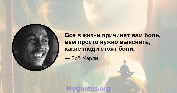 Все в жизни причинят вам боль, вам просто нужно выяснить, какие люди стоят боли.