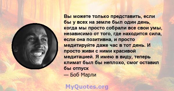 Вы можете только представить, если бы у всех на земле был один день, когда мы просто собрали все свои умы, независимо от того, где находится сила, если она позитивна, и просто медитируйте даже час в тот день. И просто