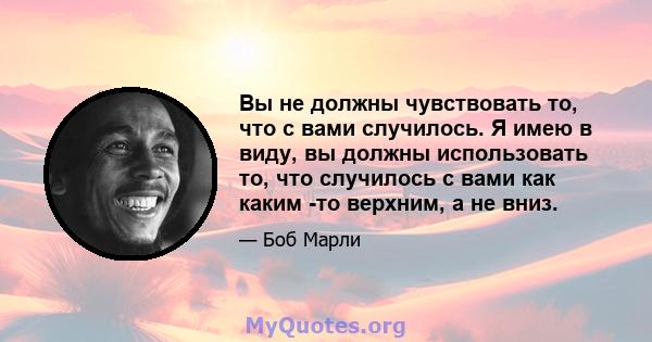 Вы не должны чувствовать то, что с вами случилось. Я имею в виду, вы должны использовать то, что случилось с вами как каким -то верхним, а не вниз.