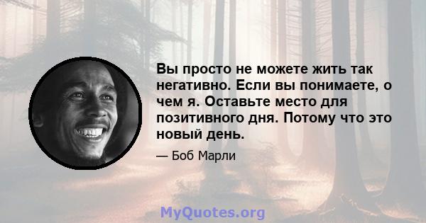 Вы просто не можете жить так негативно. Если вы понимаете, о чем я. Оставьте место для позитивного дня. Потому что это новый день.