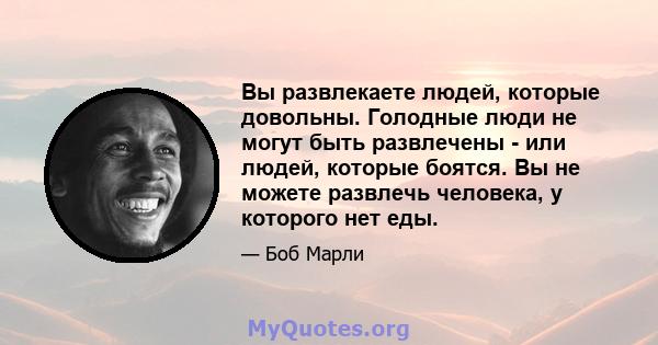 Вы развлекаете людей, которые довольны. Голодные люди не могут быть развлечены - или людей, которые боятся. Вы не можете развлечь человека, у которого нет еды.