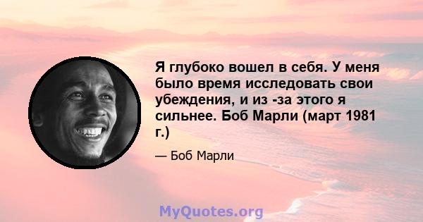 Я глубоко вошел в себя. У меня было время исследовать свои убеждения, и из -за этого я сильнее. Боб Марли (март 1981 г.)