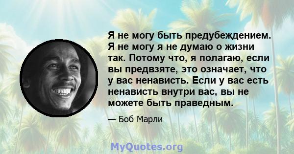 Я не могу быть предубеждением. Я не могу я не думаю о жизни так. Потому что, я полагаю, если вы предвзяте, это означает, что у вас ненависть. Если у вас есть ненависть внутри вас, вы не можете быть праведным.