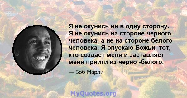 Я не окунись ни в одну сторону. Я не окунись на стороне черного человека, а не на стороне белого человека. Я опускаю Божьи, тот, кто создает меня и заставляет меня прийти из черно -белого.