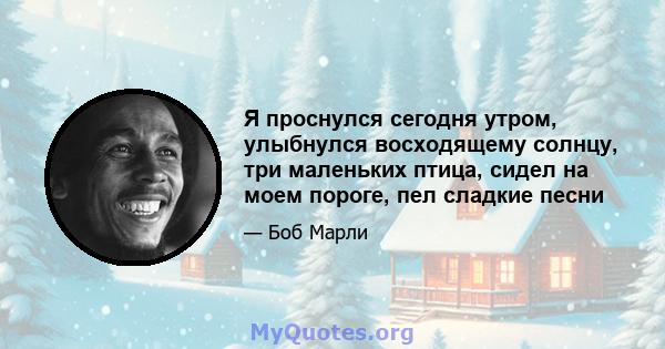 Я проснулся сегодня утром, улыбнулся восходящему солнцу, три маленьких птица, сидел на моем пороге, пел сладкие песни