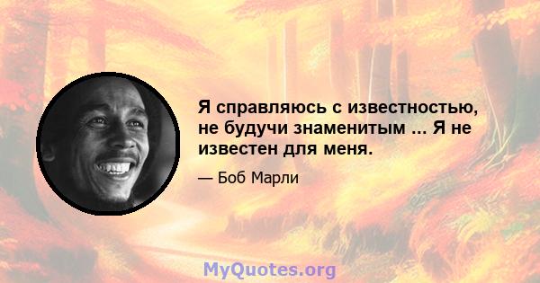 Я справляюсь с известностью, не будучи знаменитым ... Я не известен для меня.