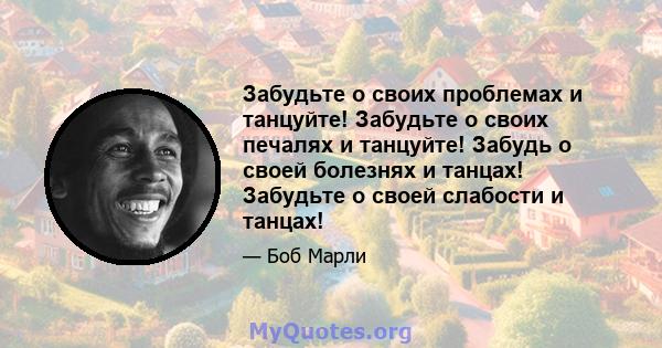 Забудьте о своих проблемах и танцуйте! Забудьте о своих печалях и танцуйте! Забудь о своей болезнях и танцах! Забудьте о своей слабости и танцах!