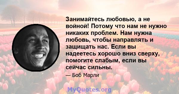 Занимайтесь любовью, а не войной! Потому что нам не нужно никаких проблем. Нам нужна любовь, чтобы направлять и защищать нас. Если вы надеетесь хорошо вниз сверху, помогите слабым, если вы сейчас сильны.