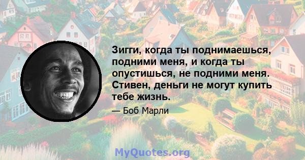 Зигги, когда ты поднимаешься, подними меня, и когда ты опустишься, не подними меня. Стивен, деньги не могут купить тебе жизнь.