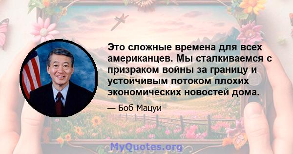 Это сложные времена для всех американцев. Мы сталкиваемся с призраком войны за границу и устойчивым потоком плохих экономических новостей дома.