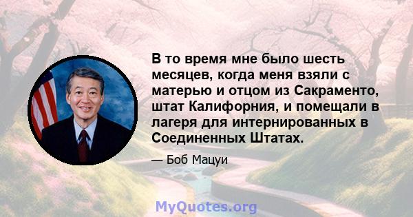 В то время мне было шесть месяцев, когда меня взяли с матерью и отцом из Сакраменто, штат Калифорния, и помещали в лагеря для интернированных в Соединенных Штатах.