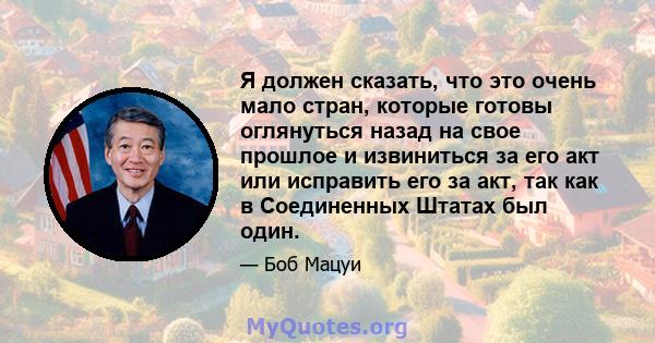 Я должен сказать, что это очень мало стран, которые готовы оглянуться назад на свое прошлое и извиниться за его акт или исправить его за акт, так как в Соединенных Штатах был один.