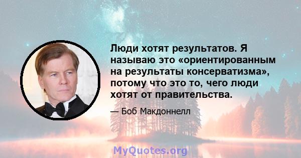 Люди хотят результатов. Я называю это «ориентированным на результаты консерватизма», потому что это то, чего люди хотят от правительства.