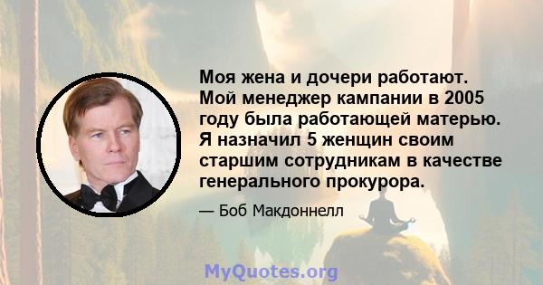 Моя жена и дочери работают. Мой менеджер кампании в 2005 году была работающей матерью. Я назначил 5 женщин своим старшим сотрудникам в качестве генерального прокурора.