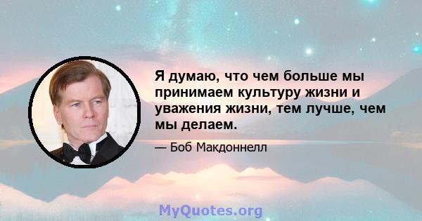 Я думаю, что чем больше мы принимаем культуру жизни и уважения жизни, тем лучше, чем мы делаем.