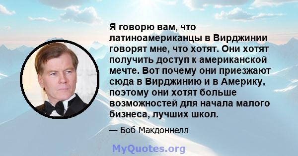 Я говорю вам, что латиноамериканцы в Вирджинии говорят мне, что хотят. Они хотят получить доступ к американской мечте. Вот почему они приезжают сюда в Вирджинию и в Америку, поэтому они хотят больше возможностей для