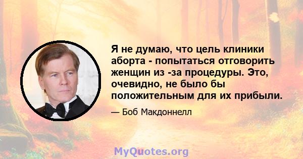 Я не думаю, что цель клиники аборта - попытаться отговорить женщин из -за процедуры. Это, очевидно, не было бы положительным для их прибыли.