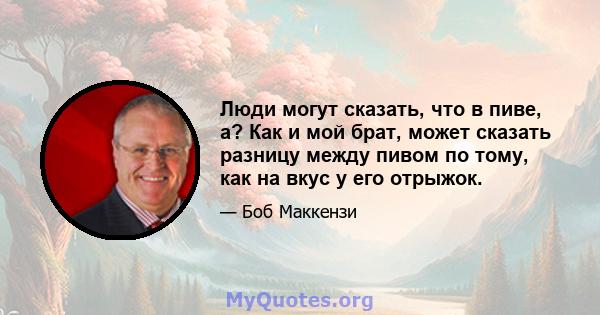 Люди могут сказать, что в пиве, а? Как и мой брат, может сказать разницу между пивом по тому, как на вкус у его отрыжок.