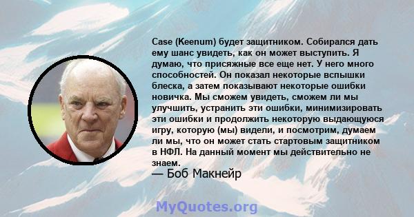 Case (Keenum) будет защитником. Собирался дать ему шанс увидеть, как он может выступить. Я думаю, что присяжные все еще нет. У него много способностей. Он показал некоторые вспышки блеска, а затем показывают некоторые