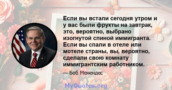 Если вы встали сегодня утром и у вас были фрукты на завтрак, это, вероятно, выбрано изогнутой спиной иммигранта. Если вы спали в отеле или мотеле страны, вы, вероятно, сделали свою комнату иммигрантским работником.