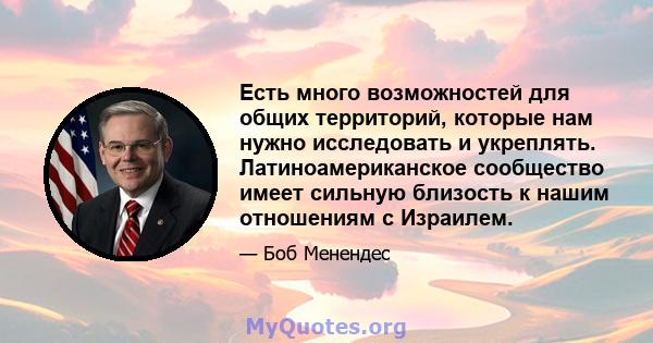 Есть много возможностей для общих территорий, которые нам нужно исследовать и укреплять. Латиноамериканское сообщество имеет сильную близость к нашим отношениям с Израилем.