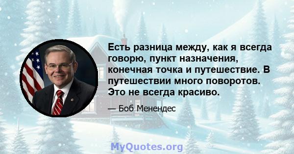 Есть разница между, как я всегда говорю, пункт назначения, конечная точка и путешествие. В путешествии много поворотов. Это не всегда красиво.