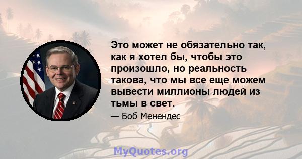 Это может не обязательно так, как я хотел бы, чтобы это произошло, но реальность такова, что мы все еще можем вывести миллионы людей из тьмы в свет.