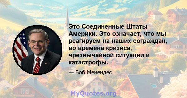 Это Соединенные Штаты Америки. Это означает, что мы реагируем на наших сограждан, во времена кризиса, чрезвычайной ситуации и катастрофы.