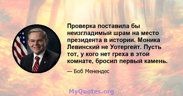 Проверка поставила бы неизгладимый шрам на место президента в истории. Моника Левинский не Уотергейт. Пусть тот, у кого нет греха в этой комнате, бросил первый камень.