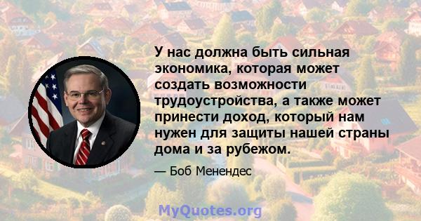 У нас должна быть сильная экономика, которая может создать возможности трудоустройства, а также может принести доход, который нам нужен для защиты нашей страны дома и за рубежом.