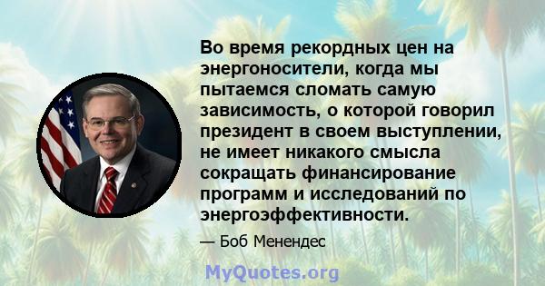 Во время рекордных цен на энергоносители, когда мы пытаемся сломать самую зависимость, о которой говорил президент в своем выступлении, не имеет никакого смысла сокращать финансирование программ и исследований по