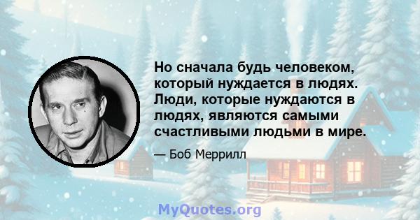 Но сначала будь человеком, который нуждается в людях. Люди, которые нуждаются в людях, являются самыми счастливыми людьми в мире.