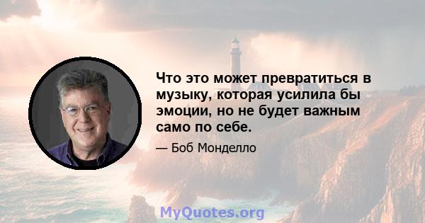 Что это может превратиться в музыку, которая усилила бы эмоции, но не будет важным само по себе.