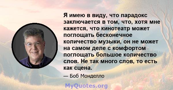 Я имею в виду, что парадокс заключается в том, что, хотя мне кажется, что кинотеатр может поглощать бесконечное количество музыки, он не может на самом деле с комфортом поглощать большое количество слов. Не так много