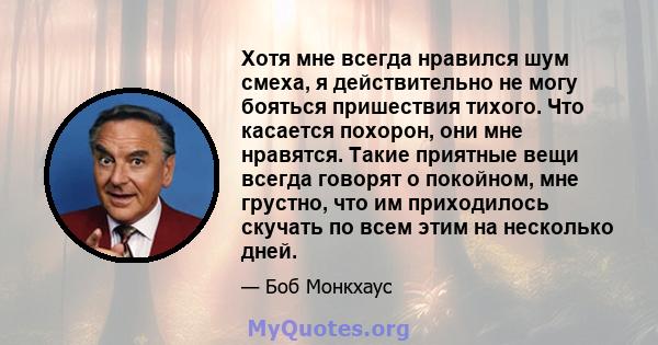 Хотя мне всегда нравился шум смеха, я действительно не могу бояться пришествия тихого. Что касается похорон, они мне нравятся. Такие приятные вещи всегда говорят о покойном, мне грустно, что им приходилось скучать по